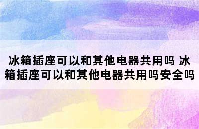 冰箱插座可以和其他电器共用吗 冰箱插座可以和其他电器共用吗安全吗